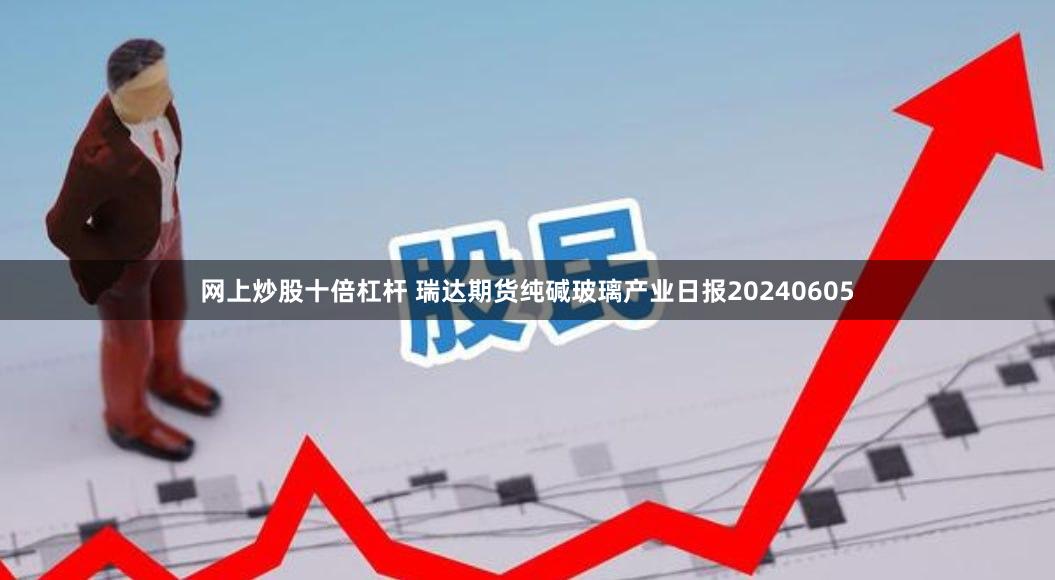 网上炒股十倍杠杆 瑞达期货纯碱玻璃产业日报20240605