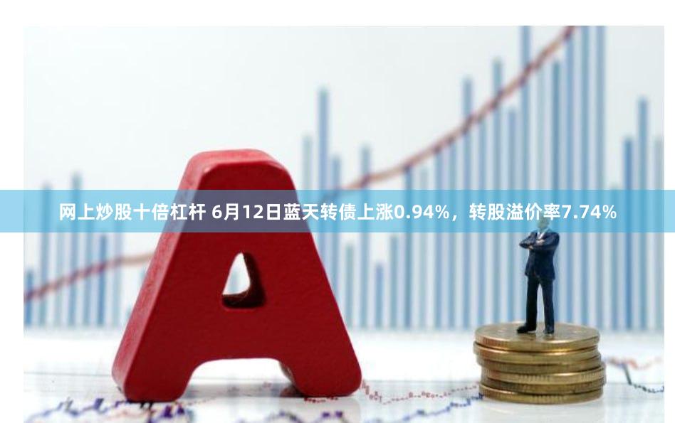 网上炒股十倍杠杆 6月12日蓝天转债上涨0.94%，转股溢价率7.74%