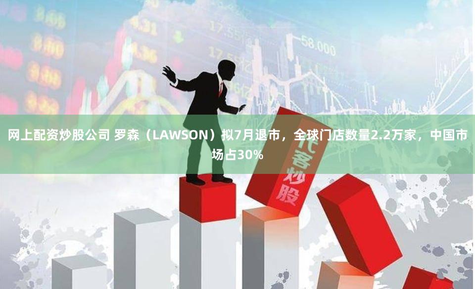 网上配资炒股公司 罗森（LAWSON）拟7月退市，全球门店数量2.2万家，中国市场占30%