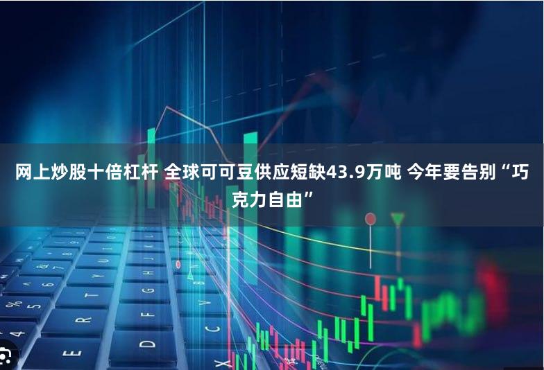 网上炒股十倍杠杆 全球可可豆供应短缺43.9万吨 今年要告别“巧克力自由”