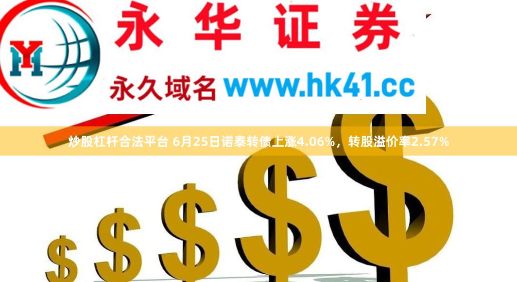 炒股杠杆合法平台 6月25日诺泰转债上涨4.06%，转股溢价率2.57%