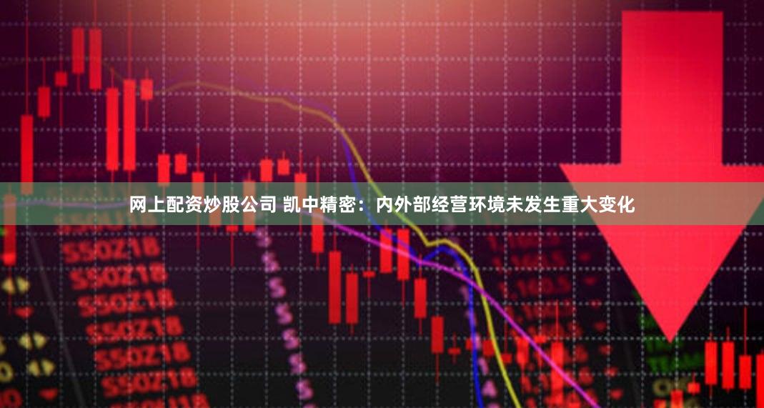 网上配资炒股公司 凯中精密：内外部经营环境未发生重大变化