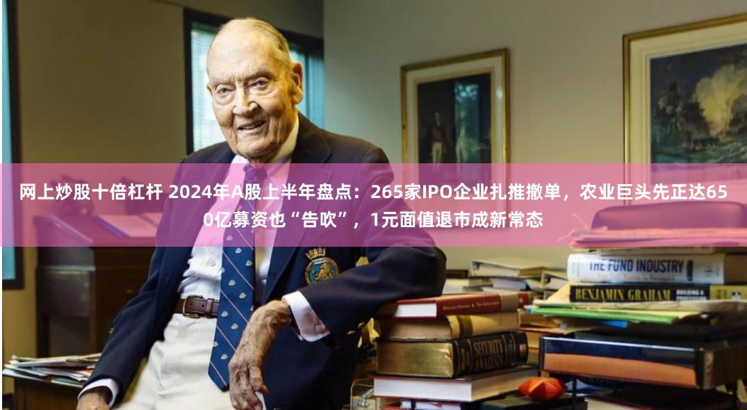 网上炒股十倍杠杆 2024年A股上半年盘点：265家IPO企业扎推撤单，农业巨头先正达650亿募资也“告吹”，1元面值退市成新常态