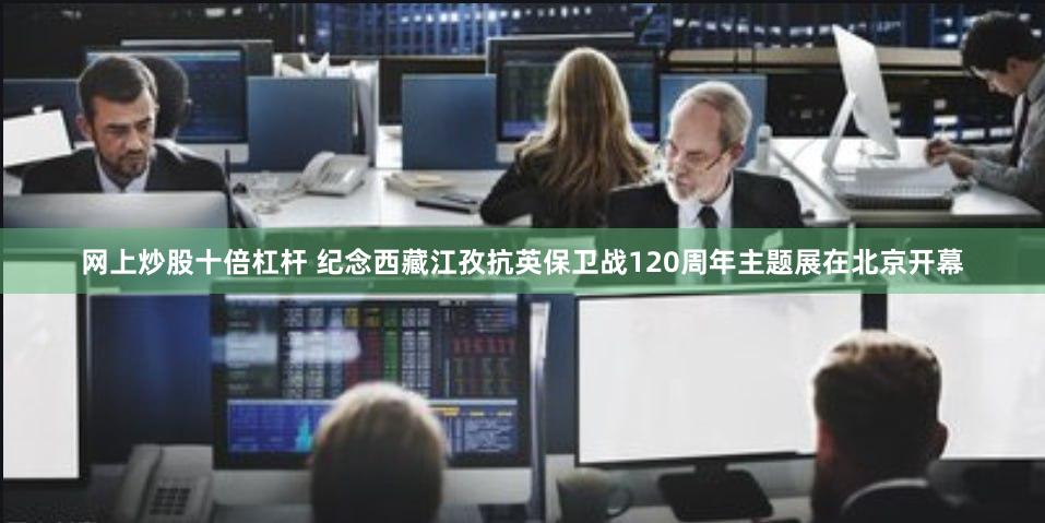 网上炒股十倍杠杆 纪念西藏江孜抗英保卫战120周年主题展在北京开幕