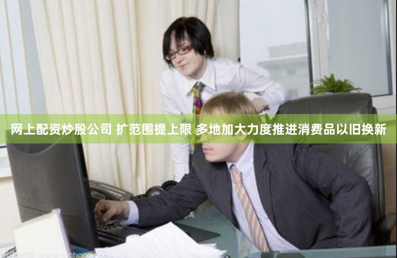 网上配资炒股公司 扩范围提上限 多地加大力度推进消费品以旧换新