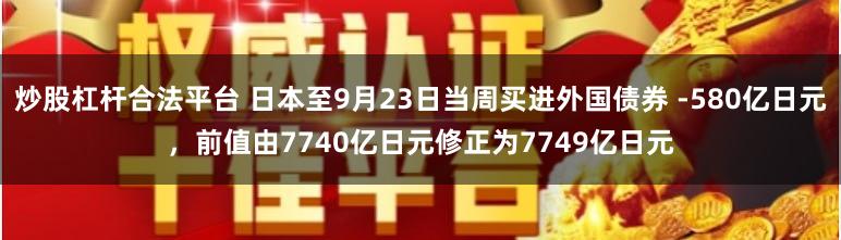 炒股杠杆合法平台 日本至9月23日当周买进外国债券 -580亿日元，前值由7740亿日元修正为7749亿日元