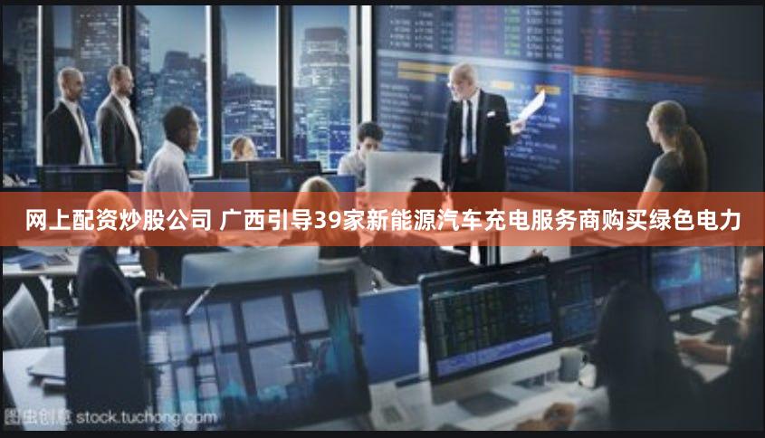 网上配资炒股公司 广西引导39家新能源汽车充电服务商购买绿色电力
