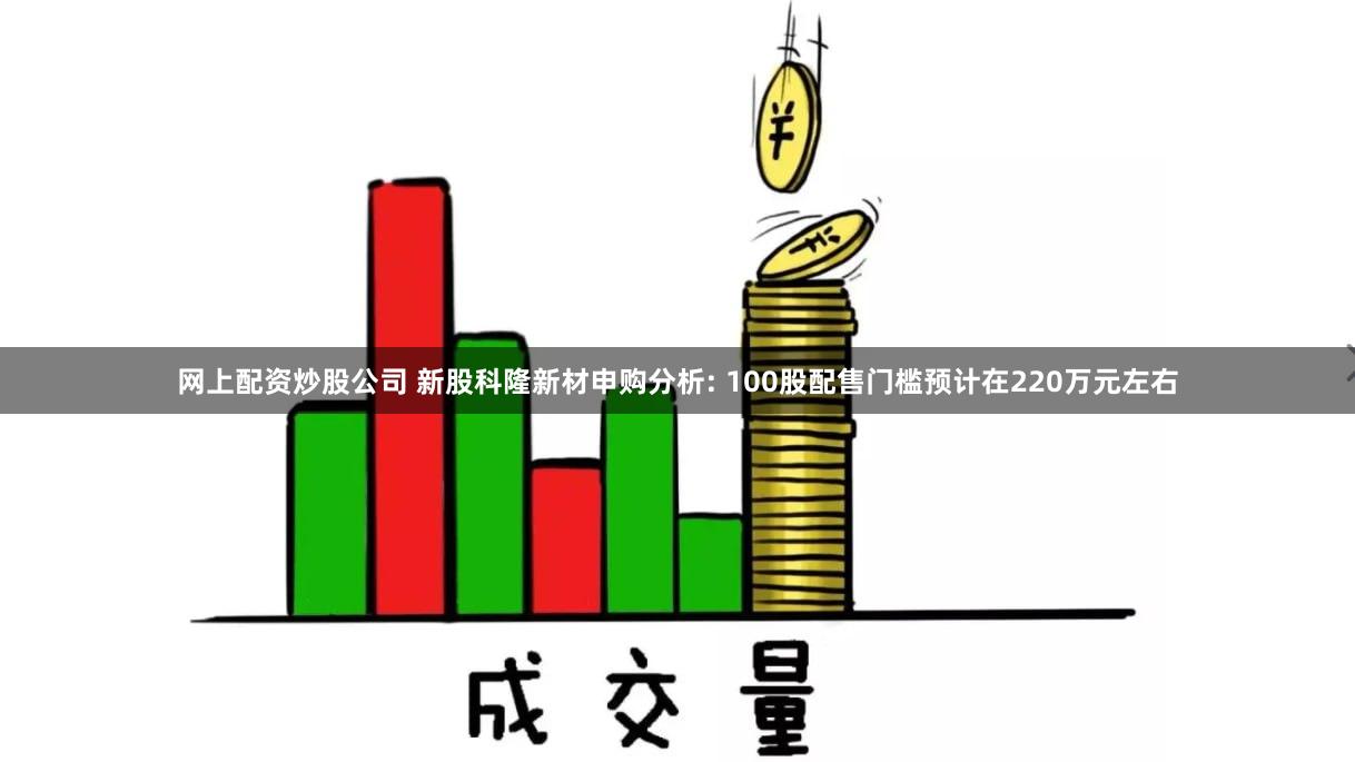 网上配资炒股公司 新股科隆新材申购分析: 100股配售门槛预计在220万元左右