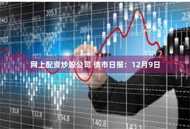 网上配资炒股公司 债市日报：12月9日