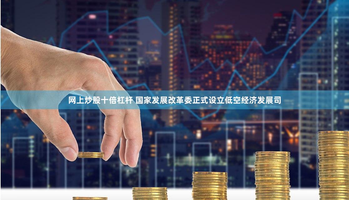 网上炒股十倍杠杆 国家发展改革委正式设立低空经济发展司