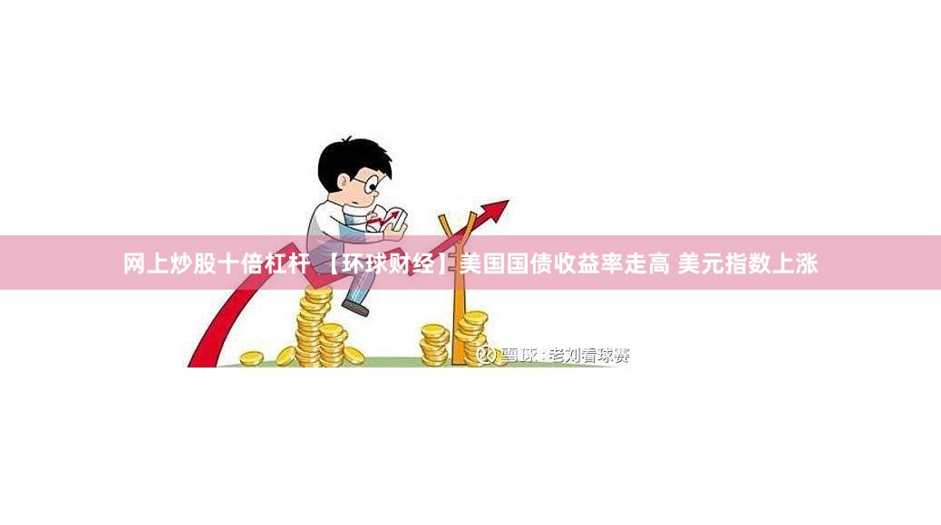 网上炒股十倍杠杆 【环球财经】美国国债收益率走高 美元指数上涨