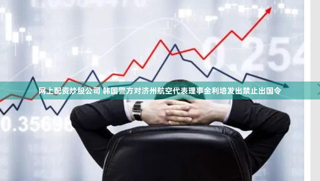 网上配资炒股公司 韩国警方对济州航空代表理事金利培发出禁止出国令