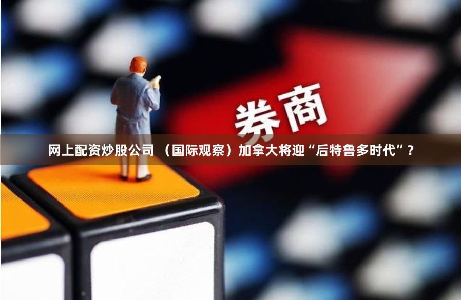 网上配资炒股公司 （国际观察）加拿大将迎“后特鲁多时代”？