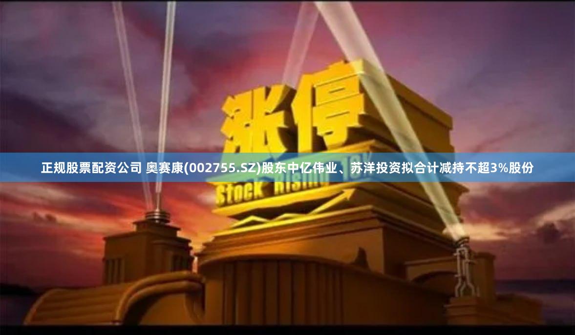 正规股票配资公司 奥赛康(002755.SZ)股东中亿伟业、苏洋投资拟合计减持不超3%股份