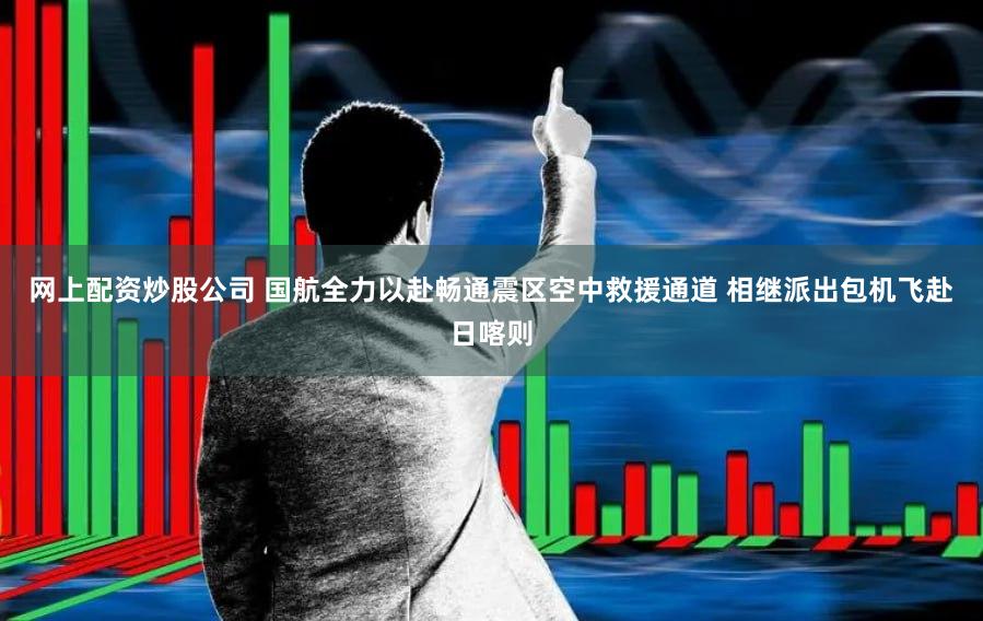 网上配资炒股公司 国航全力以赴畅通震区空中救援通道 相继派出包机飞赴日喀则