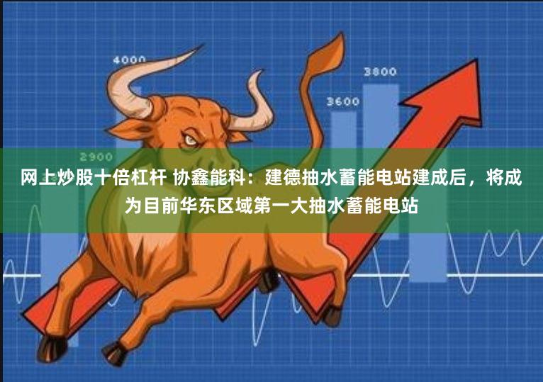 网上炒股十倍杠杆 协鑫能科：建德抽水蓄能电站建成后，将成为目前华东区域第一大抽水蓄能电站
