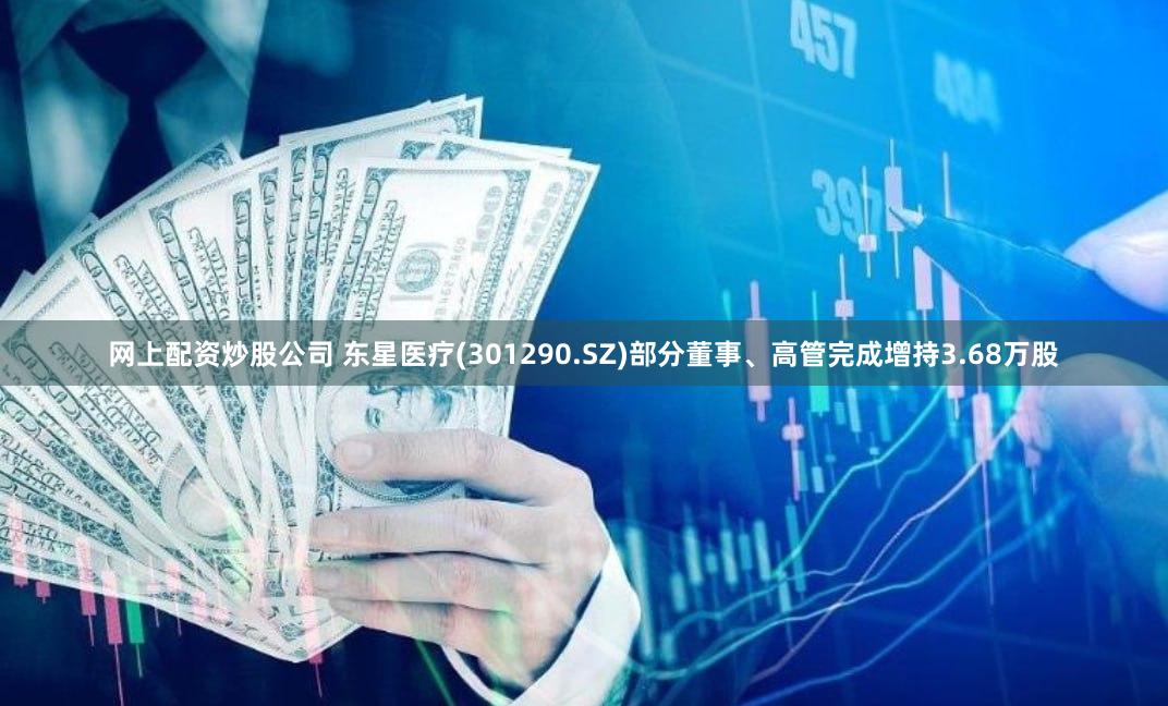 网上配资炒股公司 东星医疗(301290.SZ)部分董事、高管完成增持3.68万股