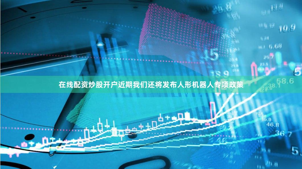 在线配资炒股开户近期我们还将发布人形机器人专项政策