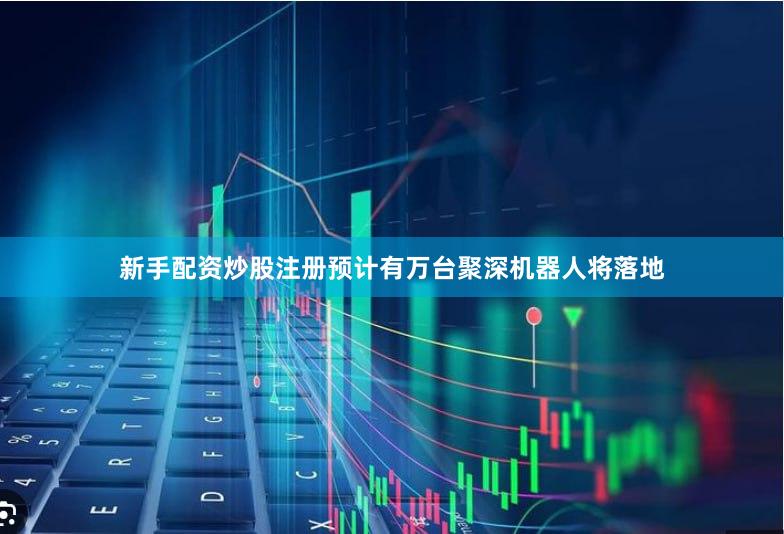 新手配资炒股注册预计有万台聚深机器人将落地